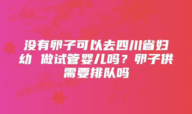 没有卵子可以去四川省妇幼 做试管婴儿吗?卵子供需要排队吗