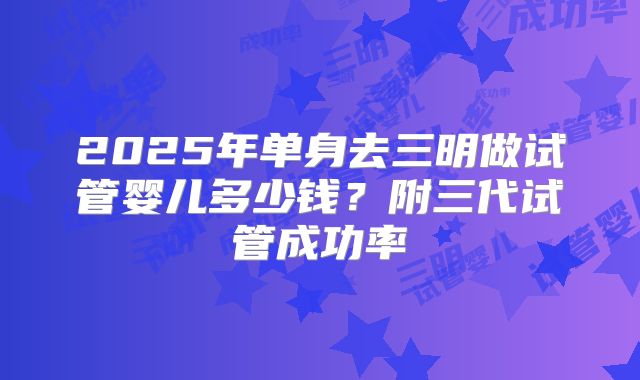 2025年单身去三明做试管婴儿多少钱?附三代试管成功率