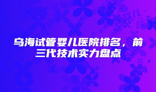乌海试管婴儿医院排名,前三代技术实力盘点