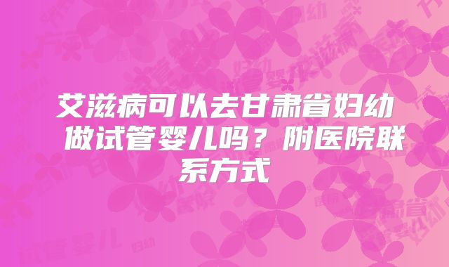 艾滋病可以去甘肃省妇幼 做试管婴儿吗?附医院联系方式