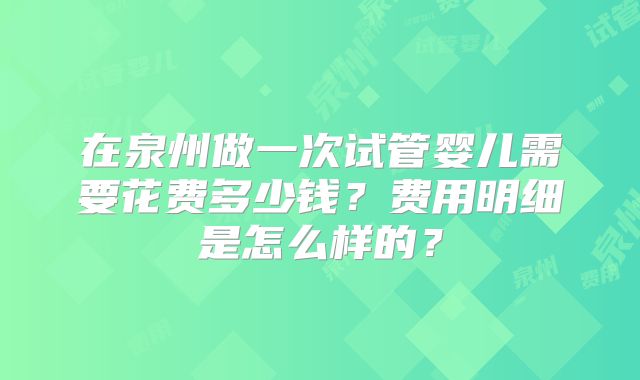 在泉州做一次试管婴儿需要花费多少钱?费用明细是怎么样的?
