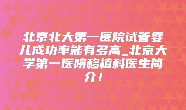 北京北大第一医院试管婴儿成功率能有多高_北京大学第一医院移植科医生简介!