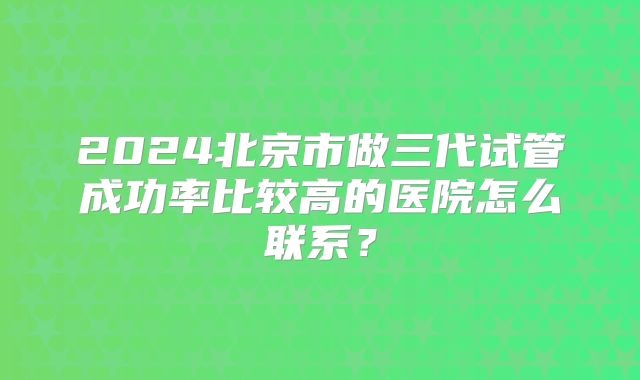 2024北京市做三代试管成功率比较高的医院怎么联系？
