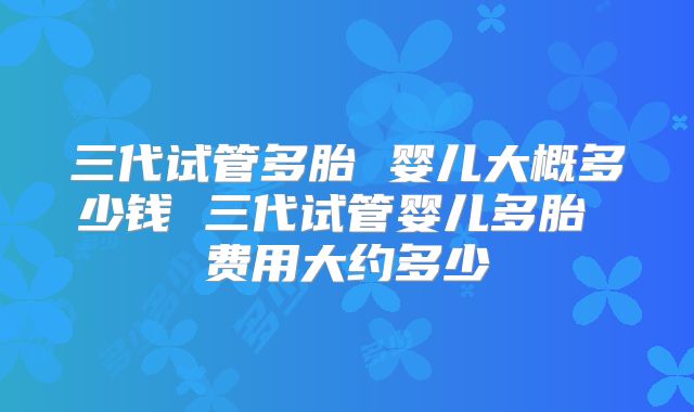 三代试管多胎 婴儿大概多少钱 三代试管婴儿多胎 费用大约多少