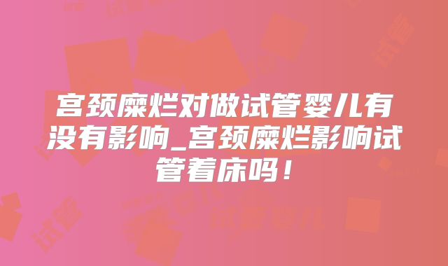 宫颈糜烂对做试管婴儿有没有影响_宫颈糜烂影响试管着床吗！