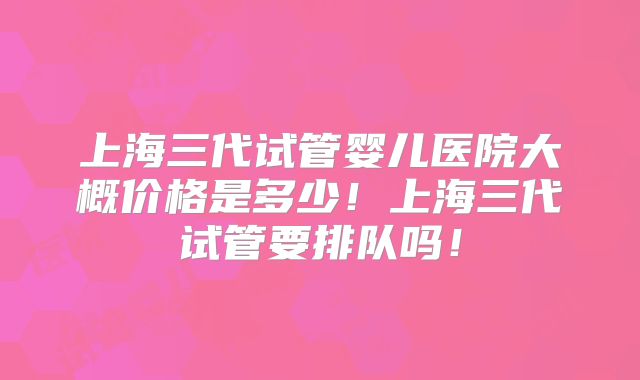 上海三代试管婴儿医院大概价格是多少！上海三代试管要排队吗！