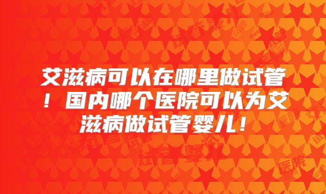 艾滋病可以在哪里做试管!国内哪个医院可以为艾滋病做试管婴儿!
