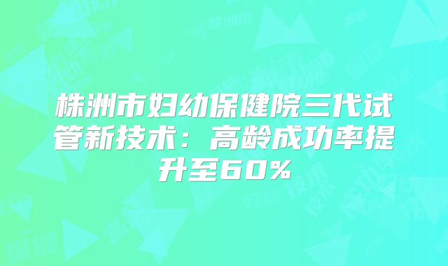 株洲市妇幼保健院三代试管新技术：高龄成功率提升至60%