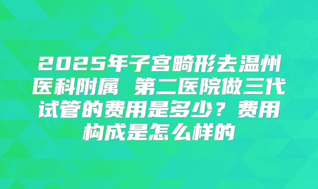 2025年子宫畸形去温州医科附属 第二医院做三代试管的费用是多少？费用构成是怎么样的