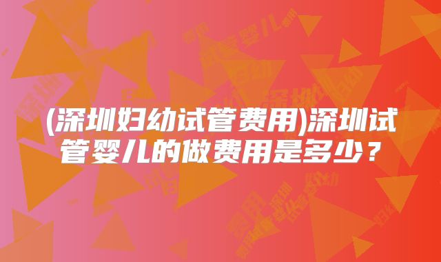 (深圳妇幼试管费用)深圳试管婴儿的做费用是多少?