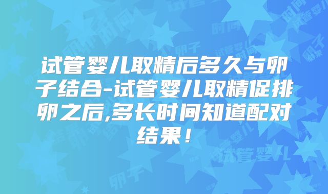 试管婴儿取精后多久与卵子结合-试管婴儿取精促排卵之后,多长时间知道配对结果！