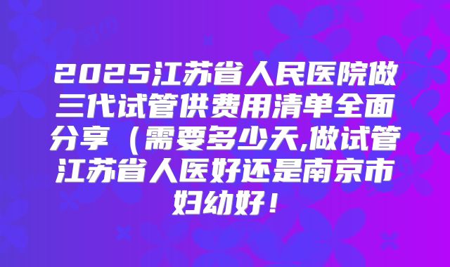 2025江苏省人民医院做三代试管供费用清单全面分享（需要多少天,做试管江苏省人医好还是南京市妇幼好！