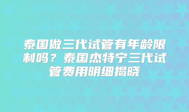 泰国做三代试管有年龄限制吗？泰国杰特宁三代试管费用明细揭晓