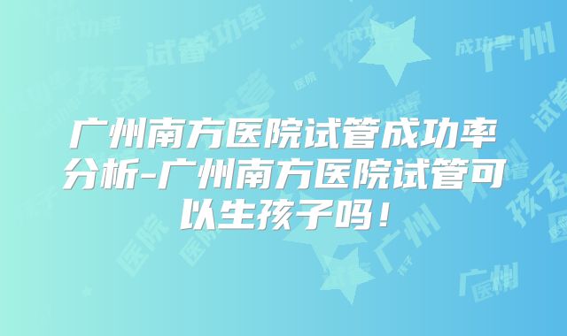 广州南方医院试管成功率分析-广州南方医院试管可以生孩子吗！