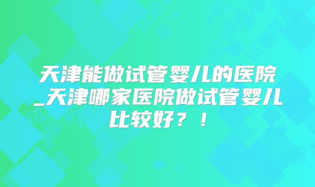 天津能做试管婴儿的医院_天津哪家医院做试管婴儿比较好?!