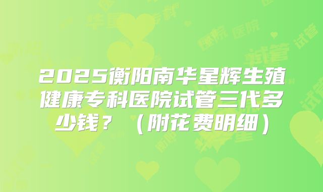 2025衡阳南华星辉生殖健康专科医院试管三代多少钱?(附花费明细)