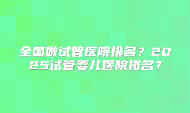 全国做试管医院排名?2025试管婴儿医院排名?