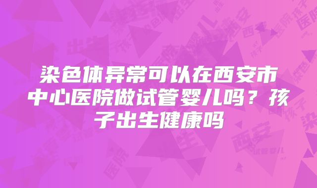 染色体异常可以在西安市中心医院做试管婴儿吗？孩子出生健康吗