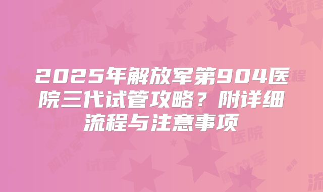 2025年解放军第904医院三代试管攻略?附详细流程与注意事项