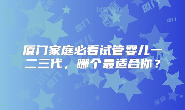 厦门家庭必看试管婴儿一二三代,哪个最适合你?