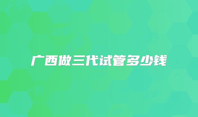 广西做三代试管多少钱