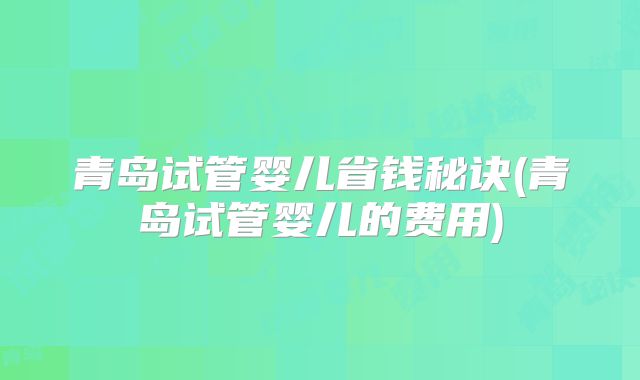 青岛试管婴儿省钱秘诀(青岛试管婴儿的费用)