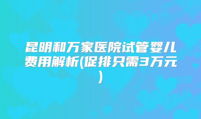 昆明和万家医院试管婴儿费用解析(促排只需3万元)
