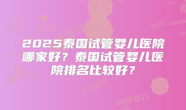 2025泰国试管婴儿医院哪家好？泰国试管婴儿医院排名比较好？