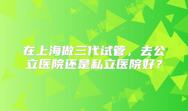 在上海做三代试管，去公立医院还是私立医院好？