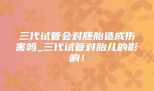 三代试管会对胚胎造成伤害吗_三代试管对胎儿的影响!