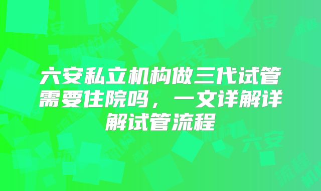 六安私立机构做三代试管需要住院吗,一文详解详解试管流程