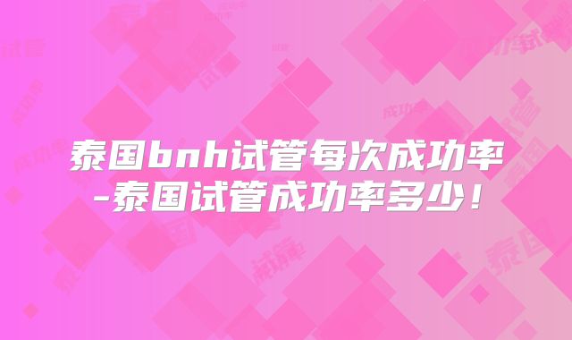 泰国bnh试管每次成功率-泰国试管成功率多少!
