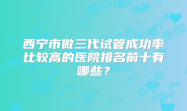 西宁市做三代试管成功率比较高的医院排名前十有哪些?