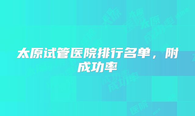 太原试管医院排行名单,附成功率