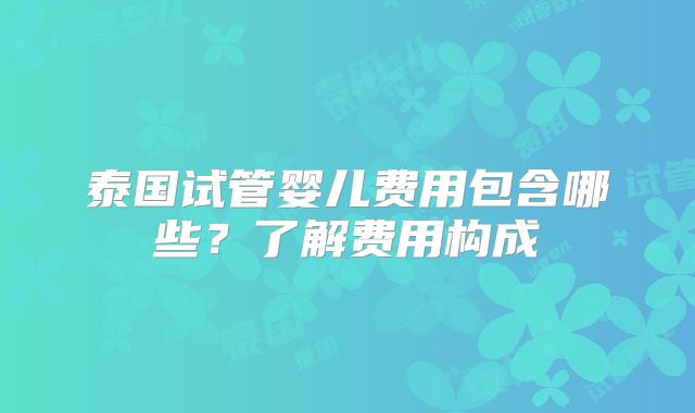 泰国试管婴儿费用包含哪些？了解费用构成