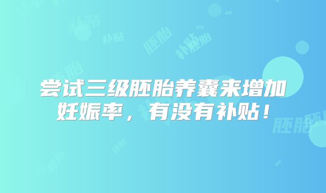尝试三级胚胎养囊来增加妊娠率,有没有补贴!