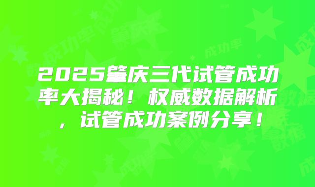 2025肇庆三代试管成功率大揭秘!权威数据解析,试管成功案例分享!