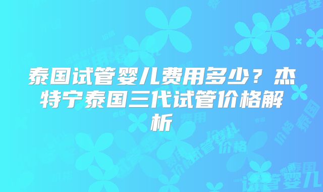 泰国试管婴儿费用多少？杰特宁泰国三代试管价格解析
