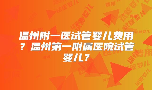 温州附一医试管婴儿费用？温州第一附属医院试管婴儿？