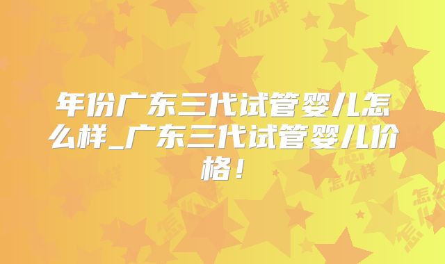年份广东三代试管婴儿怎么样_广东三代试管婴儿价格！
