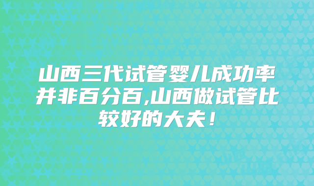 山西三代试管婴儿成功率并非百分百,山西做试管比较好的大夫!
