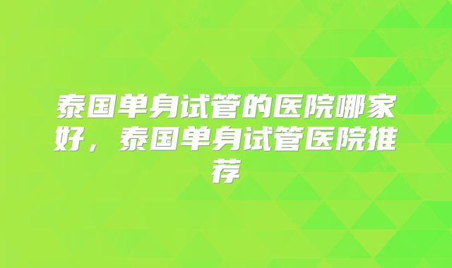泰国单身试管的医院哪家好，泰国单身试管医院推荐