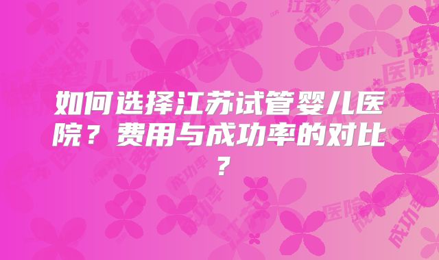 如何选择江苏试管婴儿医院？费用与成功率的对比？