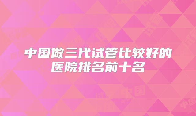 中国做三代试管比较好的医院排名前十名