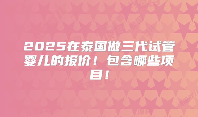 2025在泰国做三代试管婴儿的报价!包含哪些项目!