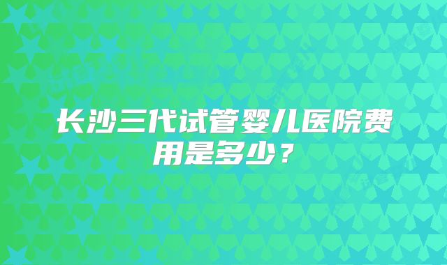长沙三代试管婴儿医院费用是多少？