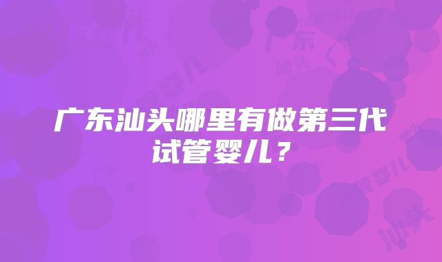 广东汕头哪里有做第三代试管婴儿？