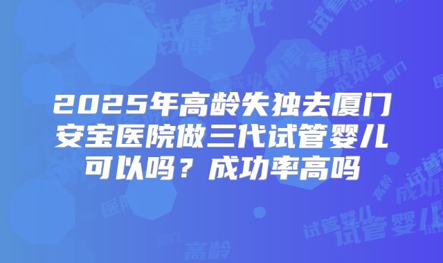 2025年高龄失独去厦门安宝医院做三代试管婴儿可以吗?成功率高吗
