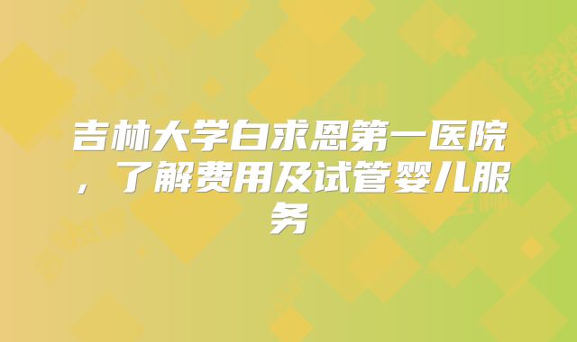 吉林大学白求恩第一医院，了解费用及试管婴儿服务