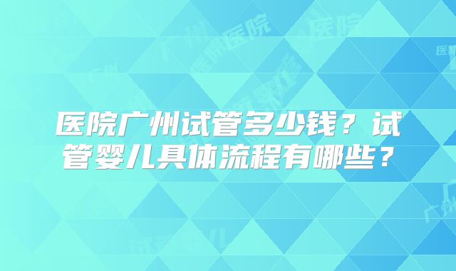 医院广州试管多少钱?试管婴儿具体流程有哪些?